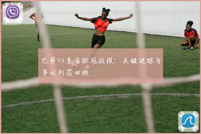 巴萨vs皇马欧冠战报：关键进球与争议判罚回顾