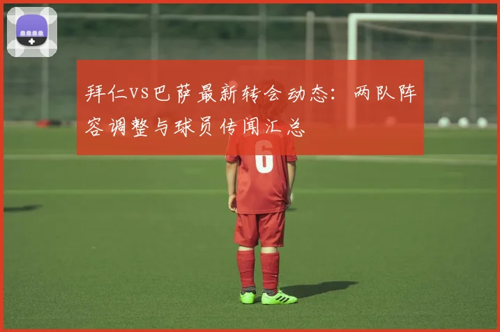 拜仁vs巴萨最新转会动态：两队阵容调整与球员传闻汇总