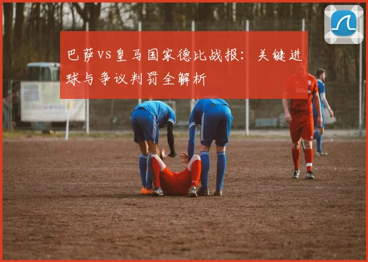 巴萨vs皇马国家德比战报：关键进球与争议判罚全解析