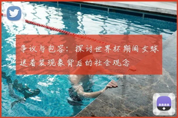 争议与包容：探讨世界杯期间女球迷着装现象背后的社会观念