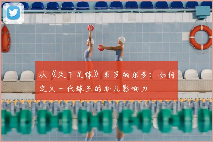 从《天下足球》看罗纳尔多：如何定义一代球王的非凡影响力