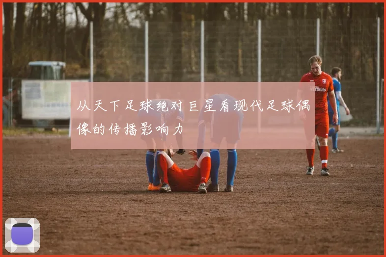 从天下足球绝对巨星看现代足球偶像的传播影响力