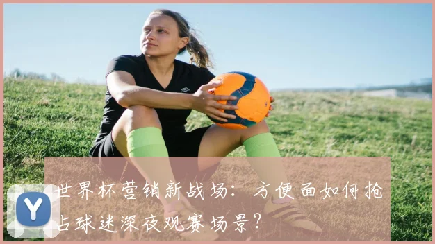 世界杯营销新战场：方便面如何抢占球迷深夜观赛场景？