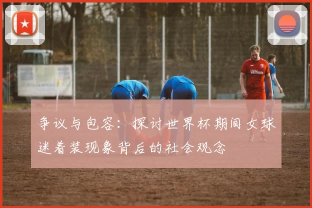 争议与包容：探讨世界杯期间女球迷着装现象背后的社会观念