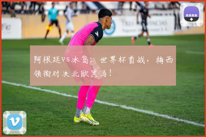 阿根廷vs冰岛：世界杯首战，梅西领衔对决北欧黑马！