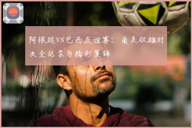 阿根廷vs巴西友谊赛：南美双雄对决全记录与精彩集锦