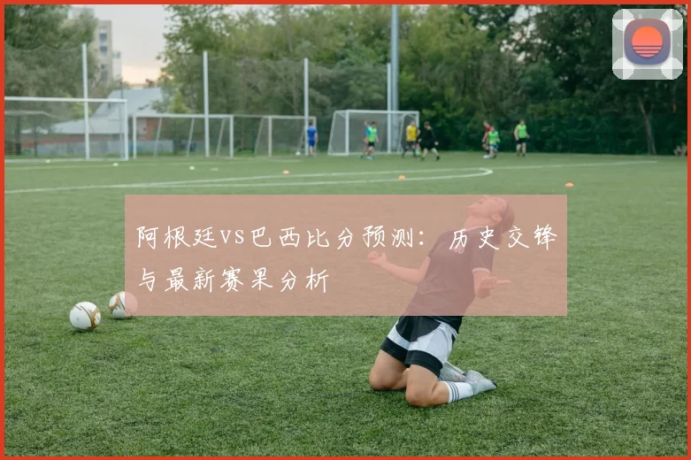阿根廷vs巴西比分预测：历史交锋与最新赛果分析
