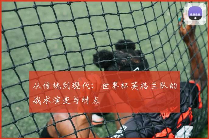 从传统到现代：世界杯英格兰队的战术演变与特点