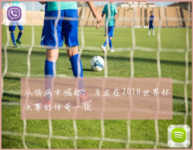 从伤病中崛起：马龙在2018世界杯决赛的传奇一役