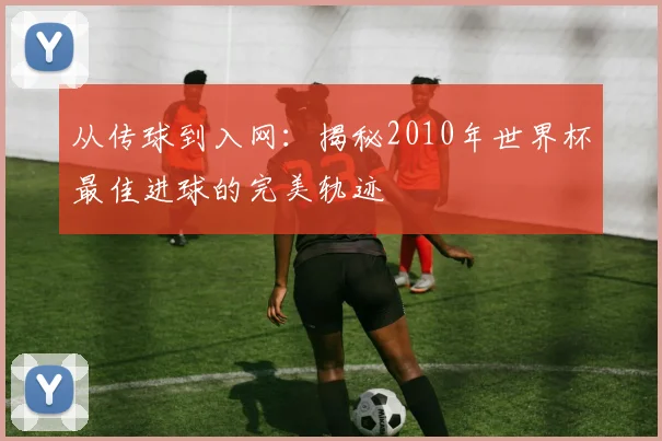 从传球到入网：揭秘2010年世界杯最佳进球的完美轨迹