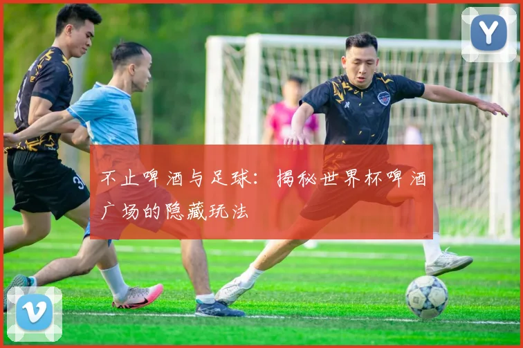 不止啤酒与足球:揭秘世界杯啤酒广场的隐藏玩法