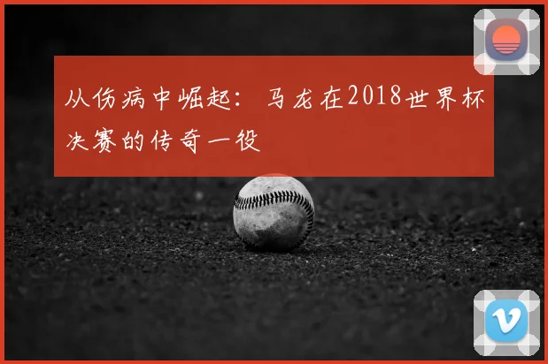 从伤病中崛起：马龙在2018世界杯决赛的传奇一役