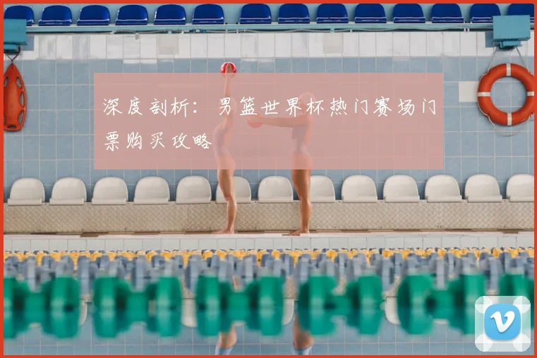 深度剖析：男篮世界杯热门赛场门票购买攻略