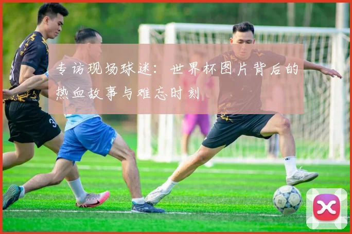 专访现场球迷：世界杯图片背后的热血故事与难忘时刻