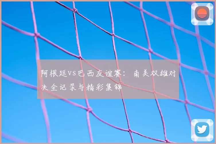 阿根廷vs巴西友谊赛：南美双雄对决全记录与精彩集锦