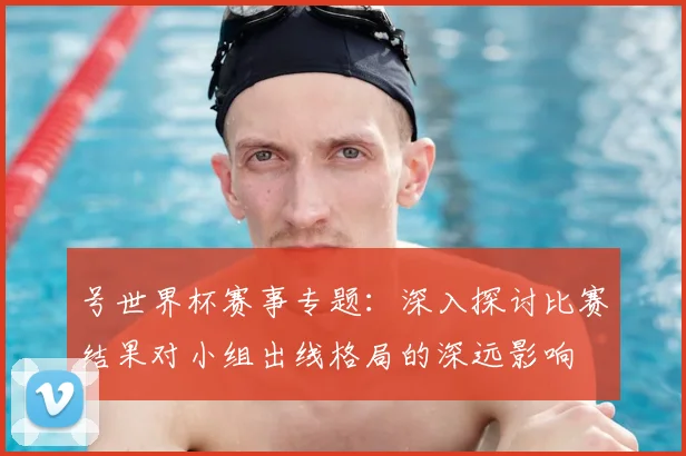 号世界杯赛事专题：深入探讨比赛结果对小组出线格局的深远影响