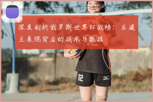 深度剖析俄罗斯世界杯战绩：东道主表现背后的战术与数据