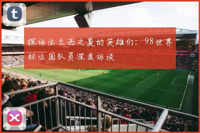 探访法兰西之夏的英雄们:98世界杯法国队员深度访谈